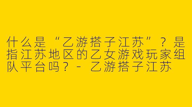 什么是“乙游搭子江苏”？是指江苏地区的乙女游戏玩家组队平台吗？-乙游搭子江苏