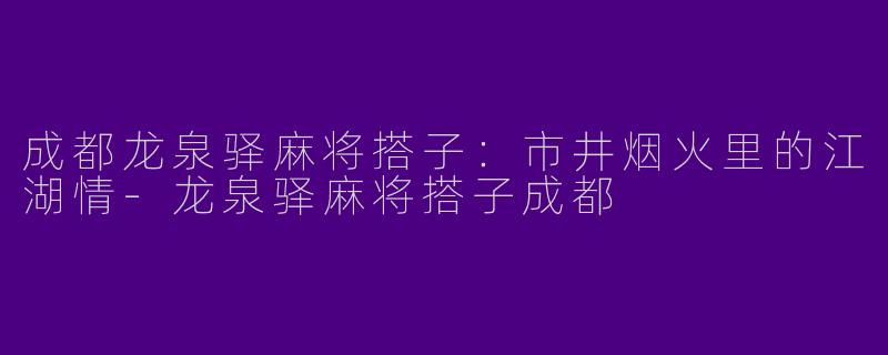 成都龙泉驿麻将搭子：市井烟火里的江湖情-龙泉驿麻将搭子成都