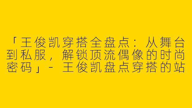 「王俊凯穿搭全盘点：从舞台到私服，解锁顶流偶像的时尚密码」-王俊凯盘点穿搭的站子