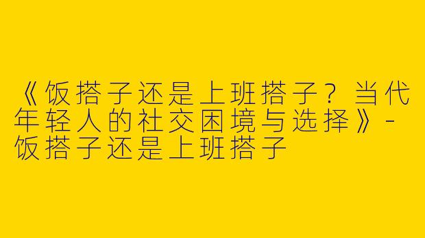 《饭搭子还是上班搭子？当代年轻人的社交困境与选择》-饭搭子还是上班搭子