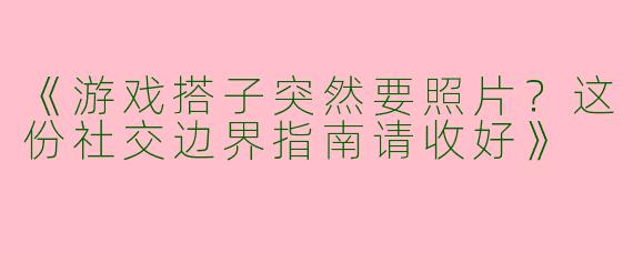 《游戏搭子突然要照片？这份社交边界指南请收好》