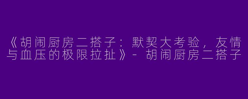 《胡闹厨房二搭子：默契大考验，友情与血压的极限拉扯》-胡闹厨房二搭子