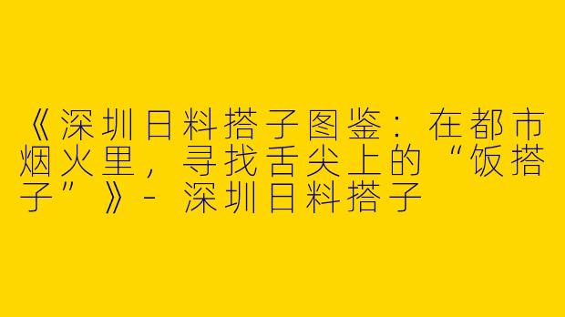 《深圳日料搭子图鉴：在都市烟火里，寻找舌尖上的“饭搭子”》-深圳日料搭子