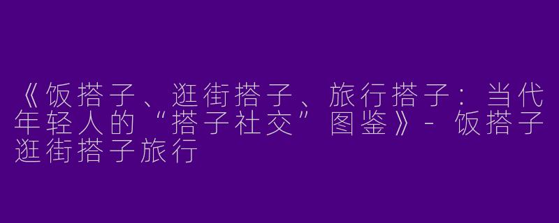 《饭搭子、逛街搭子、旅行搭子：当代年轻人的“搭子社交”图鉴》-饭搭子逛街搭子旅行