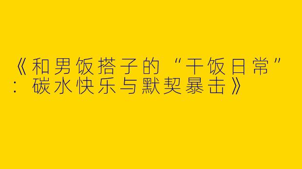 《和男饭搭子的“干饭日常”：碳水快乐与默契暴击》