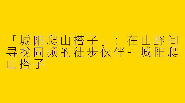 「城阳爬山搭子」：在山野间寻找同频的徒步伙伴-城阳爬山搭子