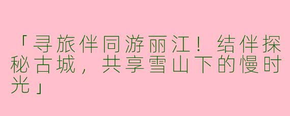「寻旅伴同游丽江！结伴探秘古城，共享雪山下的慢时光」