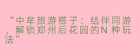 “中牟旅游搭子：结伴同游，解锁郑州后花园的N种玩法”