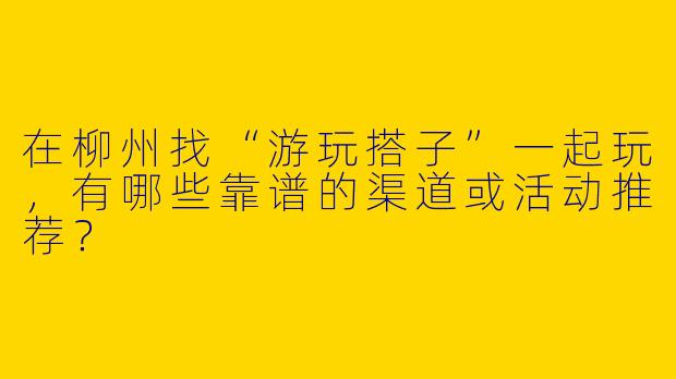 在柳州找“游玩搭子”一起玩，有哪些靠谱的渠道或活动推荐？