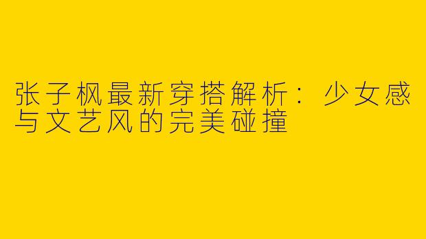 张子枫最新穿搭解析：少女感与文艺风的完美碰撞