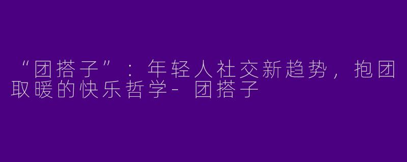 “团搭子”：年轻人社交新趋势，抱团取暖的快乐哲学-团搭子