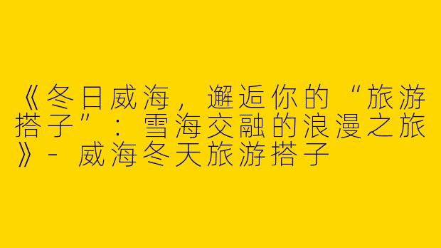 《冬日威海，邂逅你的“旅游搭子”：雪海交融的浪漫之旅》-威海冬天旅游搭子