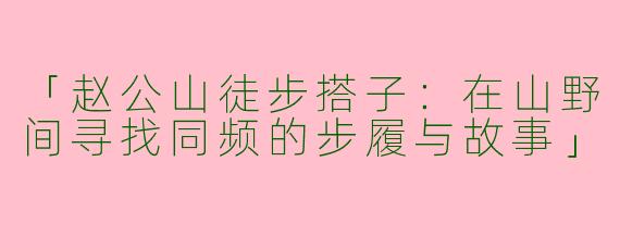「赵公山徒步搭子：在山野间寻找同频的步履与故事」