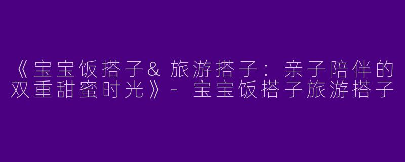 《宝宝饭搭子&旅游搭子：亲子陪伴的双重甜蜜时光》-宝宝饭搭子旅游搭子