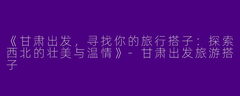 《甘肃出发，寻找你的旅行搭子：探索西北的壮美与温情》-甘肃出发旅游搭子