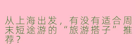 从上海出发，有没有适合周末短途游的“旅游搭子”推荐？
