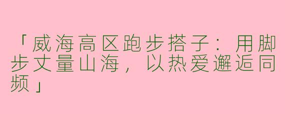 「威海高区跑步搭子：用脚步丈量山海，以热爱邂逅同频」