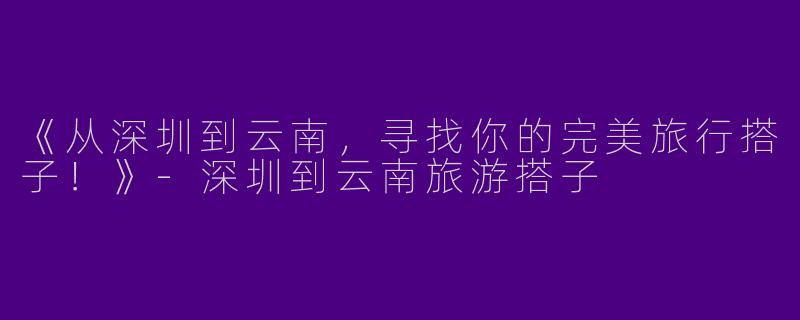 《从深圳到云南，寻找你的完美旅行搭子！》-深圳到云南旅游搭子