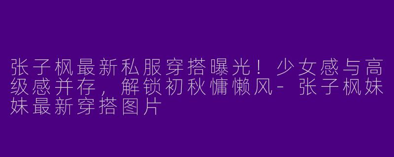 张子枫最新私服穿搭曝光！少女感与高级感并存，解锁初秋慵懒风