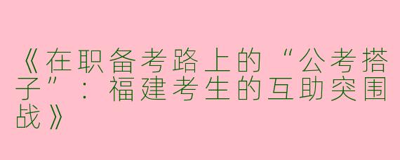 《在职备考路上的“公考搭子”：福建考生的互助突围战》
