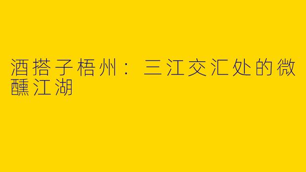 酒搭子梧州：三江交汇处的微醺江湖