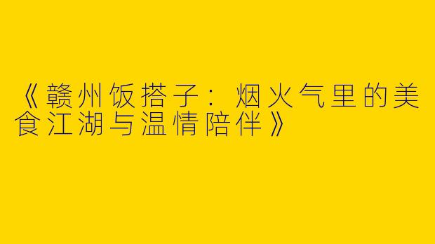 《赣州饭搭子：烟火气里的美食江湖与温情陪伴》