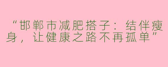 “邯郸市减肥搭子：结伴瘦身，让健康之路不再孤单”