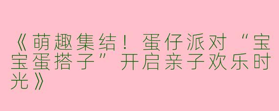 《萌趣集结！蛋仔派对“宝宝蛋搭子”开启亲子欢乐时光》