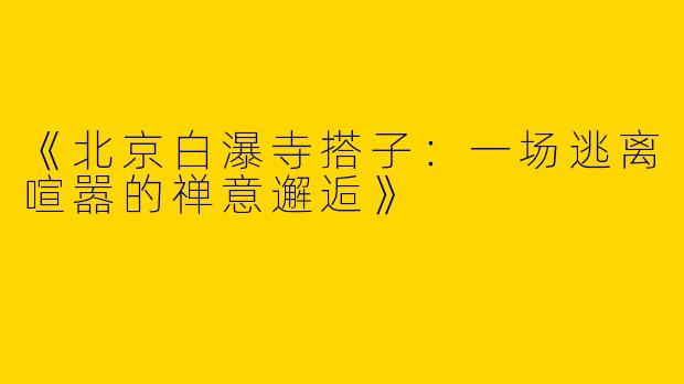 《北京白瀑寺搭子：一场逃离喧嚣的禅意邂逅》