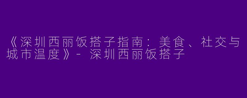 《深圳西丽饭搭子指南：美食、社交与城市温度》-深圳西丽饭搭子