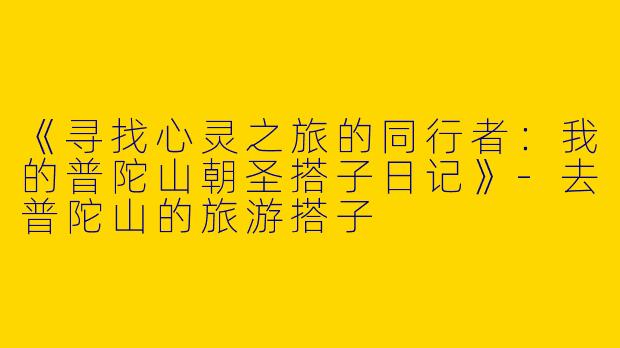 《寻找心灵之旅的同行者：我的普陀山朝圣搭子日记》-去普陀山的旅游搭子