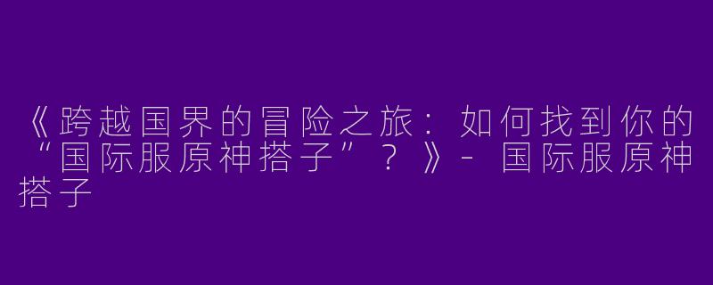 《跨越国界的冒险之旅：如何找到你的“国际服原神搭子”？》-国际服原神搭子