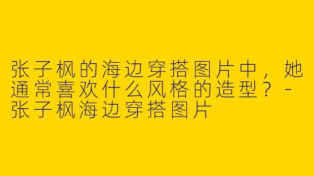 张子枫的海边穿搭图片中，她通常喜欢什么风格的造型？-张子枫海边穿搭图片