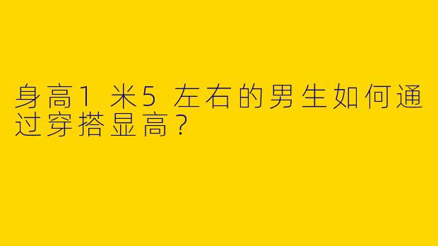 身高1米5左右的男生如何通过穿搭显高？