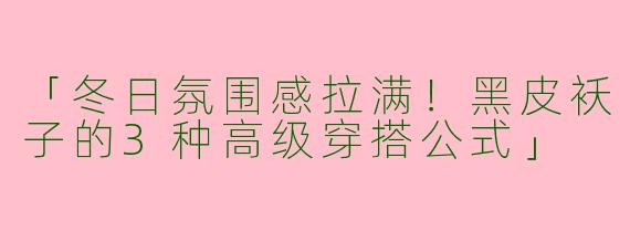 「冬日氛围感拉满！黑皮袄子的3种高级穿搭公式」