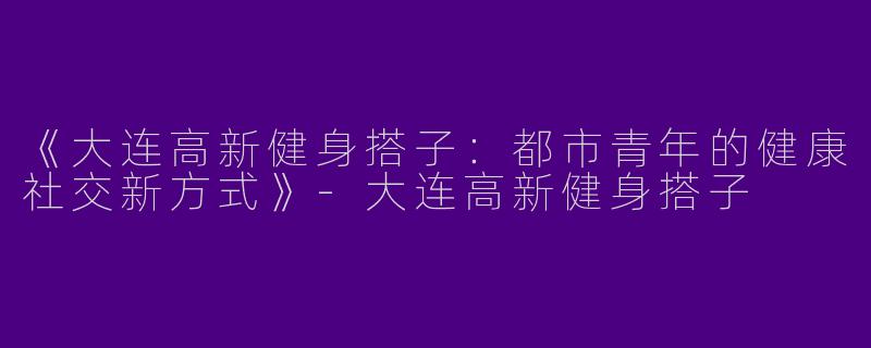 《大连高新健身搭子：都市青年的健康社交新方式》-大连高新健身搭子