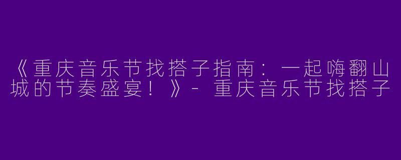 《重庆音乐节找搭子指南：一起嗨翻山城的节奏盛宴！》-重庆音乐节找搭子