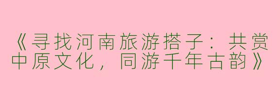 《寻找河南旅游搭子：共赏中原文化，同游千年古韵》