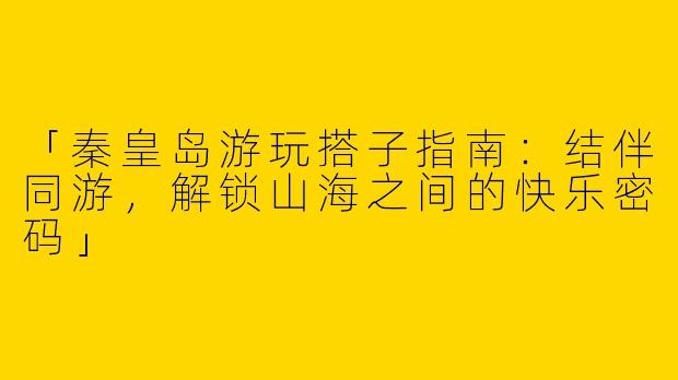 「秦皇岛游玩搭子指南：结伴同游，解锁山海之间的快乐密码」