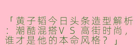 「黄子韬今日头条造型解析：潮酷混搭VS高街时尚，谁才是他的本命风格？」