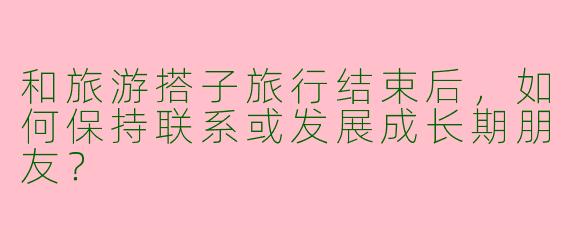 和旅游搭子旅行结束后，如何保持联系或发展成长期朋友？