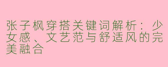 张子枫穿搭关键词解析：少女感、文艺范与舒适风的完美融合