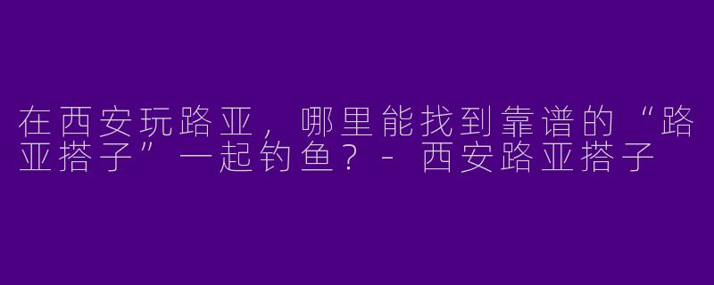在西安玩路亚，哪里能找到靠谱的“路亚搭子”一起钓鱼？-西安路亚搭子