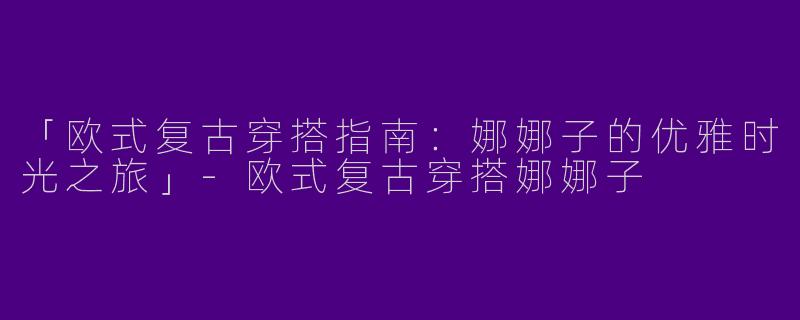 「欧式复古穿搭指南：娜娜子的优雅时光之旅」-欧式复古穿搭娜娜子