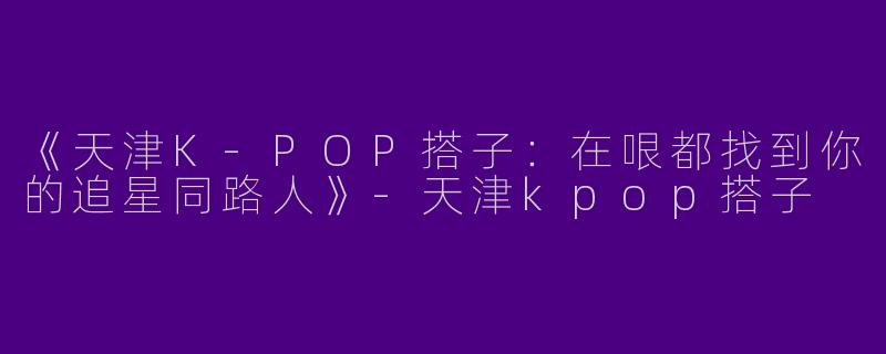 《天津K-POP搭子：在哏都找到你的追星同路人》-天津kpop搭子