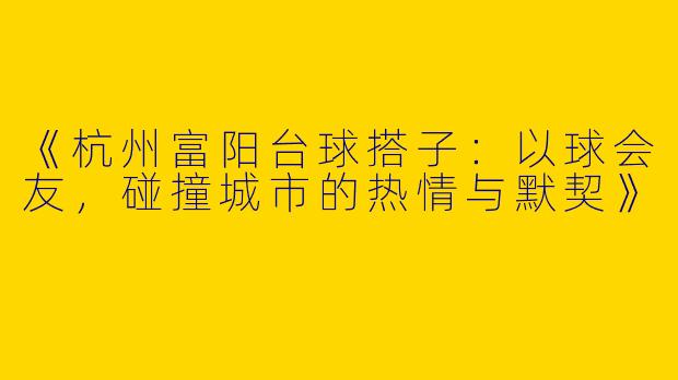 《杭州富阳台球搭子：以球会友，碰撞城市的热情与默契》