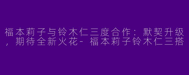 福本莉子与铃木仁三度合作：默契升级，期待全新火花-福本莉子铃木仁三搭