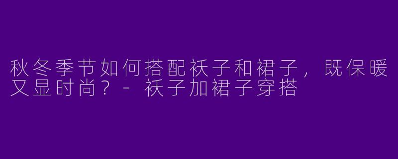 秋冬季节如何搭配袄子和裙子，既保暖又显时尚？-袄子加裙子穿搭