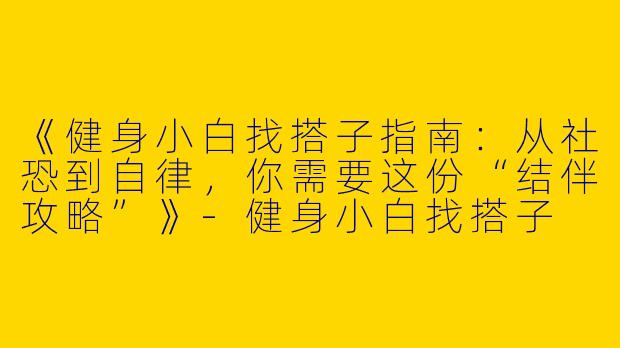 《健身小白找搭子指南：从社恐到自律，你需要这份“结伴攻略”》-健身小白找搭子