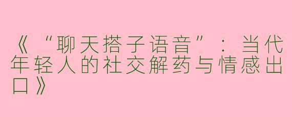 《“聊天搭子语音”：当代年轻人的社交解药与情感出口》